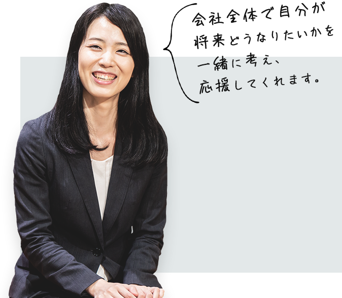 会社全体で自分が 将来どうなりたいかを 一緒に考え、 応援してくれます。